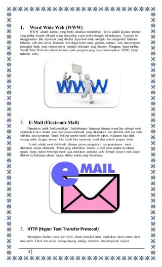 3
1. Word Wide Web (WWW)
WWW adalah fasilitas yang berisi database terdistribusi. Www adalah layanan internet
yang paling banyak dikenal orang dan paling cepat perkembangan teknologinya. Layanan ini
menggunakan link hypertext yang disebut hyperlink untuk merujuk dan mengambil halaman-
halaman web dari server. Halaman web dapat berisi suara, gambar, animasi, text, dan program
perangkat lunak yang menyusunnya menjadi dokumen yang dinamis. Pengguna dapat melihat
World Wide Web dari sebuah browser yaitu program yang dapat menampilkan HTML (skrip
halaman web).
2. E-Mail (Electronic Mail)
Digunakan untuk berkomunikasi / berhubungan langsung dengan orang lain sebagai surat
elektronik.Email adalah surat atau pesan elektronik yang dikirimkan dan diterima oleh dan antar
individu atau komputer. Email bekerja seperti mesin penjawab telpon, walaupun kita tidak
sedang online dengan internet kita masih bisa menerima email dari seluruh penjuru dunia.
E-mail adalah surat elektronik, dimana proses pengiriman dan penerimaan surat
dilakukan secara elektronik. Pesan yang dikirimkan melalui e-mail akan sampai ke alamat
tujuan, hanya dalam beberapa menit saja, meskipun jaraknya jauh. Sebuah pesan e-mail dapat
dikirim ke beberapa alamat tujuan, dalam waktu yang bersamaan.
3. HTTP (Hyper Text TransferProtocol)
Merupakan fasilitas basis dari www. ebuah protokol untuk melakukan akses antara client
dan server. Client dan server masing-masing salaing menerima dan menjawab request
 