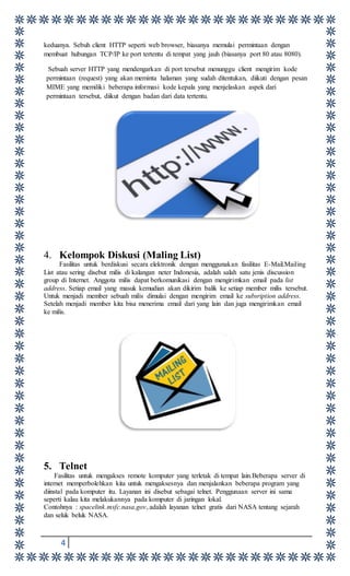 4
keduanya. Sebuh client HTTP seperti web browser, biasanya memulai permintaan dengan
membuat hubungan TCP/IP ke port tertentu di tempat yang jauh (biasanya port 80 atau 8080).
Sebuah server HTTP yang mendengarkan di port tersebut menunggu client mengirim kode
permintaan (request) yang akan meminta halaman yang sudah ditentukan, diikuti dengan pesan
MIME yang memiliki beberapa informasi kode kepala yang menjelaskan aspek dari
permintaan tersebut, diikut dengan badan dari data tertentu.
4. Kelompok Diskusi (Maling List)
Fasilitas untuk berdiskusi secara elektronik dengan menggunakan fasilitas E-Mail.Mailing
List atau sering disebut milis di kalangan neter Indonesia, adalah salah satu jenis discussion
group di Internet. Anggota milis dapat berkomunikasi dengan mengirimkan email pada list
address. Setiap email yang masuk kemudian akan dikirim balik ke setiap member milis tersebut.
Untuk menjadi member sebuah milis dimulai dengan mengirim email ke subsription address.
Setelah menjadi member kita bisa menerima email dari yang lain dan juga mengirimkan email
ke milis.
5. Telnet
Fasilitas untuk mengakses remote komputer yang terletak di tempat lain.Beberapa server di
internet memperbolehkan kita untuk mengaksesnya dan menjalankan beberapa program yang
diinstal pada komputer itu. Layanan ini disebut sebagai telnet. Penggunaan server ini sama
seperti kalau kita melakukannya pada komputer di jaringan lokal.
Contohnya : spacelink.msfc.nasa.gov, adalah layanan telnet gratis dari NASA tentang sejarah
dan seluk beluk NASA.
 