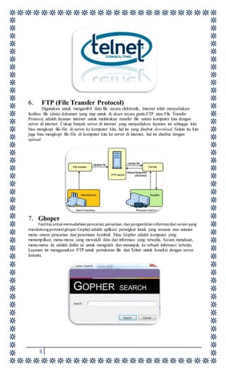 5
6. FTP (File Transfer Protocol)
Digunakan untuk mengambil data file secara elektronik, Internet telah menyediakan
fasilitas file (data) dokumen yang siap untuk di akses secara gratis.FTP atau File Transfer
Protocol, adalah layanan internet untuk melakukan transfer file antara komputer kita dengan
server di internet. Cukup banyak server di internet yang menyediakan layanan ini sehingga kita
bisa mengkopi file-file di server ke komputer kita, hal ini yang disebut download. Selain itu kita
juga bisa mengkopi file-file di komputer kita ke server di internet, hal ini disebut dengan
upload.
7. Ghoper
Fasilitasuntukmemudahkanpencarian,penarikan,dan pengambilaninformasidari serveryang
mendukungprotokol ghoper.Gopher adalah aplikasi perangkat lunak yang tesusun atas untaian
menu sistem pencarian dan penemuan kembali. Situs Gopher adalah komputer yang
menampilkan menu-menu yang mewakili data dan informasi yang tersedia. Secara mendasar,
menu-menu ini adalah daftar isi untuk mengolah dan menunjuk ke sebuah informasi tertentu.
Layanan ini menggunakan FTP untuk pertukaran file dan Telnet untuk koneksi dengan server
tertentu.
 