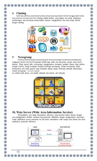 6
8. Chating
Salahsatu aktifitasuntukberkomunikasi antarasesamapemakai internetmenggunakanmedia
tulissecaraon-line danreal-time.Chatting adalah fasilitas yang diguna kan untuk melakukan
perbincangan atau bercakap-cakap melalui internet menggunakan teks atau sering disebut
dengan chatting.
9. Newsgroup
Fasilitasuntukberdiskusisecarajarakjauh,dimanakitadapat memberikanpendapatdan
tanggapanmelalui internet.Newsgroups adalah juga salah satu discussion groups yang ada di
internet. Tidak seperti milis, newsgroups menggunakan komputer jaringan khusus yang disebut
sebagai UseNet. Setiap komputer terdapat beberapa newsgroup. Setiap newsgroups diatur
berdasarkan satu topik general yang kemudian dibagi menjai beberapa subtopik dibawahnya.
contoh newsgroup : rec.arts.cinema
rec adalah topik utama, arts adalah subtopik dan cinema sub-subtopik.
10. Wais Server (Wide Area Information Service)
Menyediakan cara untuk menemukan informasi yang tersebar dalam internet dengan
cara menggunakan fasilitas database dan pencarian dilakukan dengan menggunakan kata kunci.
Untuk melakukan proses pencarian ini kita harus menentukan dulu tempat atau alamat kita akan
melakukan pencarian informasi.
 