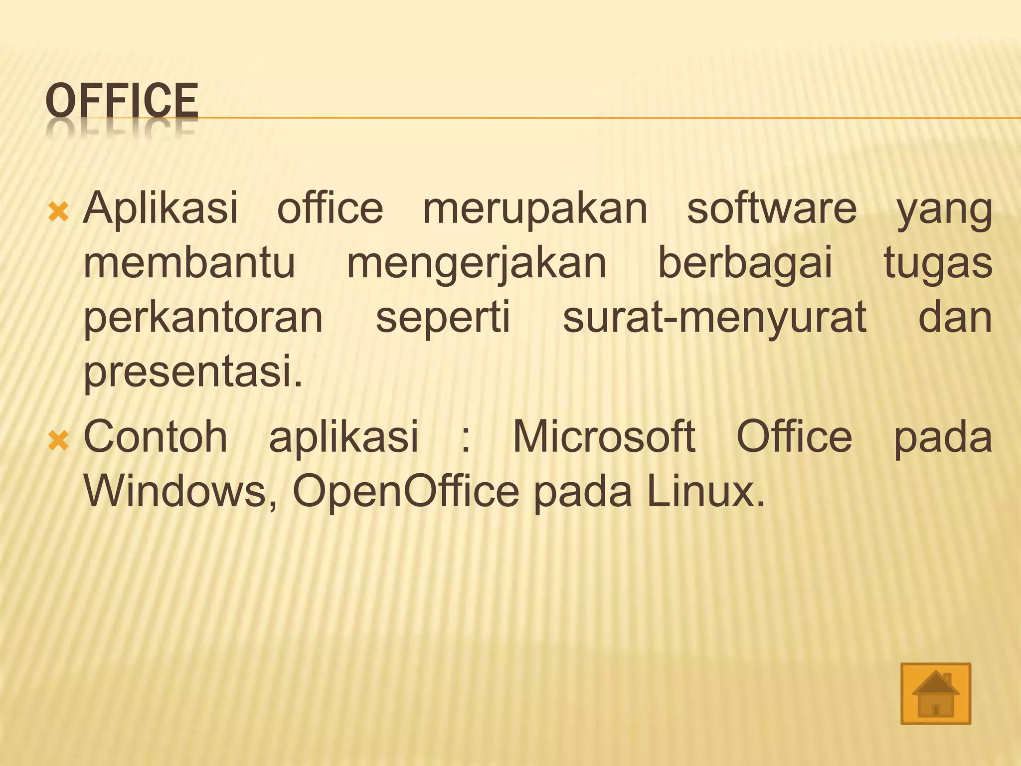 OFFICE
 Aplikasi office merupakan software yang
membantu mengerjakan berbagai tugas
perkantoran seperti surat-menyurat dan
presentasi.
 Contoh aplikasi : Microsoft Office pada
Windows, OpenOffice pada Linux.
 
