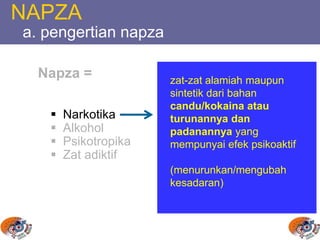 NAPZA
a. pengertian napza
Napza =
 Narkotika
 Alkohol
 Psikotropika
 Zat adiktif
zat-zat alamiah maupun
sintetik dari bahan
candu/kokaina atau
turunannya dan
padanannya yang
mempunyai efek psikoaktif
(menurunkan/mengubah
kesadaran)
 