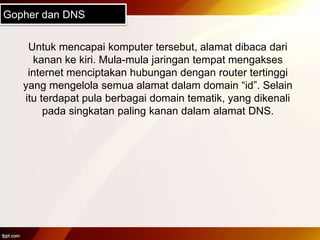 Gopher dan DNS
Untuk mencapai komputer tersebut, alamat dibaca dari
kanan ke kiri. Mula-mula jaringan tempat mengakses
internet menciptakan hubungan dengan router tertinggi
yang mengelola semua alamat dalam domain “id”. Selain
itu terdapat pula berbagai domain tematik, yang dikenali
pada singkatan paling kanan dalam alamat DNS.
 