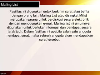 Mailing List
Fasilitas ini digunakan untuk berkirim surat atau berita
dengan orang lain. Mailing List atau disingkat Milist
merupakan sarana untuk berdiskusi secara elektronik
dengan menggunakan e-mail. Mailing list ini umumnya
digunakan untuk bertukar informasi dan pendapat secara
jarak jauh. Dalam fasilitas ini apabila salah satu anggota
mendapat surat, maka seluruh anggota akan mendapatkan
surat tersebut
 