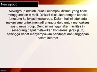 Newsgroup
Newsgroup adalah suatu kelompok diskusi yang tidak
menggunakan e-mail. Diskusi dilakukan dengan koneksi
langsung ke lokasi newsgroup. Dalam hal ini tidak ada
mekanisme untuk menjadi anggota dulu untuk mengakses
suatu newsgroup. Dengan menggunakan fasilitas ini
seseorang dapat melakukan konferensi jarak jauh,
sehingga dapat menyampaikan pendapat dan tanggapan
dalam internet
 