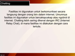 Chatting
Fasilitas ini digunakan untuk berkomunikasi secara
langsung dengan orang lain dalam internet. Umumnya
fasilitas ini digunakan untuk bercakapcakap atau ngobrol di
internet. Chatting lebih sering dikenal dengan IRC (Internet
Relay Chat), di mana fasilitas ini dilakukan dengan cara
tertulis.
 