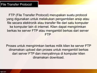 File Transfer Protocol
FTP (File Transfer Protocol) merupakan suatu protocol
yang digunakan untuk melakukan pengambilan arsip atau
file secara elektronik atau transfer file dari satu komputer
ke komputer lain di internet. Klien dapat mengirimkan
berkas ke server FTP atau mengambil berkas dari server
FTP
Proses untuk mengirimkan berkas milik klien ke server FTP
dinamakan upload dan proses untuk mengambil berkas
dari server FTP dan menyalinnya di komputer klien
dinamakan download.
 