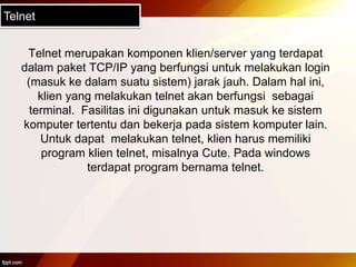Telnet
Telnet merupakan komponen klien/server yang terdapat
dalam paket TCP/IP yang berfungsi untuk melakukan login
(masuk ke dalam suatu sistem) jarak jauh. Dalam hal ini,
klien yang melakukan telnet akan berfungsi sebagai
terminal. Fasilitas ini digunakan untuk masuk ke sistem
komputer tertentu dan bekerja pada sistem komputer lain.
Untuk dapat melakukan telnet, klien harus memiliki
program klien telnet, misalnya Cute. Pada windows
terdapat program bernama telnet.
 