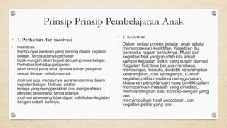 • 1. Perhatian dan motivasi
• Perhatian
mempunyai peranan yang penting dalam kegiatan
belajar. Tanpa adanya perhatian
tidak mungkin akan terjadi sebuah proses belajar.
Perhatian terhadap pelajaran
akan timbul pada anak apabila bahan pelajaran
sesuai dengan kebutuhannya.
• motivasi juga mempunyai peranan penting dalam
kegiatan belajar. Motivasi adalah
tenaga yang menggerakkan dan mengarahkan
aktivitas seseorang, tanpa adanya
motivasi seseorang tidak dapat melakukan kegiatan
dengan sebaik-baiknya.
• 2. Keaktifan
• Dalam setiap proses belajar, anak selalu
menampakkan keaktifan. Keaktifan itu
beraneka ragam bentuknya. Mulai dari
kegiatan fisik yang mudah kita amati
sampai kegiatan psikis yang susah diamati.
Kegiatan fisik bisa berupa membaca,
mendengar, menulis, berlatih keterampilan-
keterampilan, dan sebagainya. Contoh
kegiatan psikis misalnya menggunakan
khasanah pengetahuan yang dimiliki dalam
memecahkan masalah yang dihadapi,
membandingkan satu konsep dengan yang
lain,
menyimpulkan hasil percobaan, dan
kegiatan psikis yang lain.
Prinsip Prinsip Pembelajaran Anak
 