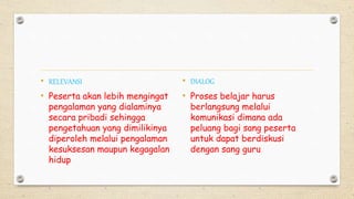 • RELEVANSI
• Peserta akan lebih mengingat
pengalaman yang dialaminya
secara pribadi sehingga
pengetahuan yang dimilikinya
diperoleh melalui pengalaman
kesuksesan maupun kegagalan
hidup
• DIALOG
• Proses belajar harus
berlangsung melalui
komunikasi dimana ada
peluang bagi sang peserta
untuk dapat berdiskusi
dengan sang guru
 