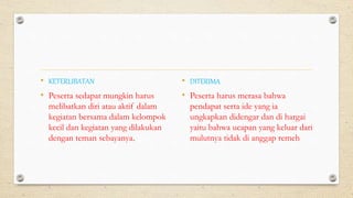 • KETERLIBATAN
• Peserta sedapat mungkin harus
melibatkan diri atau aktif dalam
kegiatan bersama dalam kelompok
kecil dan kegiatan yang dilakukan
dengan teman sebayanya.
• DITERIMA
• Peserta harus merasa bahwa
pendapat serta ide yang ia
ungkapkan didengar dan di hargai
yaitu bahwa ucapan yang keluar dari
mulutnya tidak di anggap remeh
 