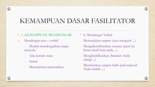 KEMAMPUAN DASAR FASILITATOR
• 1. KEMAMPUAN MENDENGAR
a. Mendengar non – verbal
- Duduk mendengarkan tanpa
menyela
- Ada kontak mata
- Santai
- Menunjukan ketertarikan
• b. Mendengar Verbal
- Menunjukan empati (saya mengerti ...)
- Mengidentifikasikan sesuatu (pasti itu
berat sekali buat anda ...)
- Mengklarifikasikan (bisakah Anda
ulangi ...)
- Memberikan umpan balik (jadi maksud
Anda adalah ...)
 