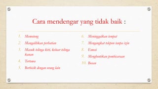 Cara mendengar yang tidak baik :
1. Memotong
2. Mangalihkan perhatian
3. Masuk telinga kiri, keluar telinga
kanan
4. Tertawa
5. Berbisik dengan orang lain
6. Meninggalkan tempat
7. Mengangkat telepon tanpa izin
8. Emosi
9. Menghentikan pembicaraan
10. Bosan
 