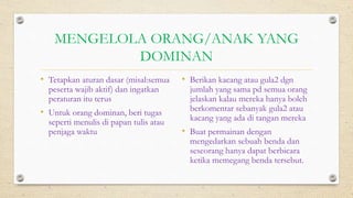 MENGELOLA ORANG/ANAK YANG
DOMINAN
• Tetapkan aturan dasar (misal:semua
peserta wajib aktif) dan ingatkan
peraturan itu terus
• Untuk orang dominan, beri tugas
seperti menulis di papan tulis atau
penjaga waktu
• Berikan kacang atau gula2 dgn
jumlah yang sama pd semua orang
jelaskan kalau mereka hanya boleh
berkomentar sebanyak gula2 atau
kacang yang ada di tangan mereka
• Buat permainan dengan
mengedarkan sebuah benda dan
seseorang hanya dapat berbicara
ketika memegang benda tersebut.
 