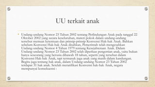 UU terkait anak
• Undang-undang Nomor 23 Tahun 2002 tentang Perlindungan Anak pada tanggal 22
Oktober 2002 yang secara keseluruhan, materi pokok dalam undang-undang
tersebut memuat ketentuan dan prinsip-prinsip Konvensi Hak-hak Anak. Bahkan
sebelum Konvensi Hak-hak Anak disahkan, Pemerintah telah mengesahkan
Undang-undang Nomor 4 Tahun 1979 tentang Kesejahteraan Anak. Dalam
Undang-undang Nomor 23 Tahun 2002 telah diperluas pengertian anak, yaitu bukan
hanya seseorang yang berusia dibawah 18 tahun, seperti yang tersebut dalam
Konvensi Hak-hak Anak, tapi termasuk juga anak yang masih dalam kandungan.
Begitu juga tentang hak anak, dalam Undang-undang Nomor 23 Tahun 2002
terdapat 31 hak anak. Setelah meratifikasi Konvensi hak-hak Anak, negara
mempunyai konsekuensi :
 