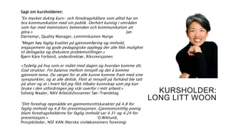 KURSHOLDER:
LONG LITT WOON
Sagt om kursholderen:
"En mycket duktig kurs- och föredragshållare som alltid har en
bra kommunikation med sin publik. Oerhört kunnig i områden
som har med människors beteenden och kommunikation att
göra.» Jan
Därnemyr, Quality Manager, Lemminkainen Norge
"Meget høy faglig kvalitet på gjennomføring og innhold,
engasjement og gode pedagogiske opplegg der alle fikk mulighet
til deltagelse og diskutere problemstillinger.«
Bjørn Kåre Forbord, underdirektør, Riksrevisjonen
«Tydelig på hva som er målet med dagen og hvordan komme dit.
God struktur. Fin balanse mellom innspill og det å komme
gjennom tema. Du sørget for at alle kunne komme fram med sine
synspunkter, og at alle deltok. Flott at innspill på forhånd ble tatt
på alvor og at i hvert fall jeg fikk tilbake kunnskap som jeg kan
bruke i den utfordringen jeg står overfor i mitt arbeid.»
Solveig Waaler, NAV Arbeidslivssenter Sør-Trøndelag
"Ditt foredrag oppnådde en gjennomsnittskarakter på 4.8 for
faglig innhold og 4.8 for presentasjonen. Gjennomsnittlig poeng
blant foredragsholderne for faglig innhold var 4.31 og 4.24 for
presentasjon.« O.Wiklund,
Prosjektleder, NSF KAN (Norske siviløkonomers forening)
 