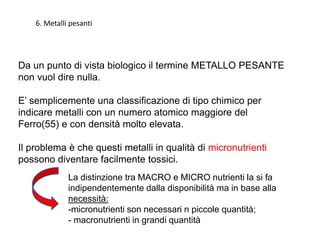 Da un punto di vista biologico il termine METALLO PESANTE
non vuol dire nulla.
E’ semplicemente una classificazione di tipo chimico per
indicare metalli con un numero atomico maggiore del
Ferro(55) e con densità molto elevata.
Il problema è che questi metalli in qualità di micronutrienti
possono diventare facilmente tossici.
La distinzione tra MACRO e MICRO nutrienti la si fa
indipendentemente dalla disponibilità ma in base alla
necessità:
-micronutrienti son necessari n piccole quantità;
- macronutrienti in grandi quantità
6. Metalli pesanti
 