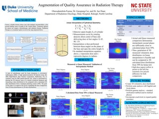 Augmentation of Quality Assurance in Radiation Therapy
Oluwadamilola Fasina, Dr. Guoqiang Cui, and Dr. Jun Duan
Department of Radiation Oncology, Duke Hospital, Raleigh, North Carolina
INTRODUCTION/AIM
METHODS
BACKGROUND
FUTURE WORK
CONCLUSION
Cancer, a deadly disease where your cells multiply uncontrollably, is the
second leading cause of death in the United States. Treatment options
for cancer are surgery, chemotherapy, and radiation therapy. Radiation
Therapy as a treatment option involves the steps depicted below.
A type of radiotherapy used for brain metastases is stereotactic
radiosurgery (SRS). A high spatial-resolution 2D detector array, the
SRS MapCHECK (Sun Nuclear Corporation, Melbourne, FL) is
routinely used for SRS patient-specific QA, which is performed by
placing the 2D detector array in a domed cylindrical phantom and
measuring a dose distribution to be compared with a calculated 2D
dose distribution from a treatment planning system (TPS). The goal
of the study is to improve the QA by expanding the dose comparison
from 2D dose distributions to 3D dose distributions.
Linear Interpolation of Cylindrical Geometry
Measured vs Quasi Measured: Validation of
Interpolation Method
Calculated Dose from TPS vs Quasi Measured
ACKNOWLEDGEMENTS
𝑦 − 𝑦1
𝑥 − 𝑥1
=
𝑦2 − 𝑦1
𝑥2 − 𝑥1
• Detector spans height, h, of cylinder
• Measurements occur by rotating
detector about center of base and
delivering dose at four angles: 0, 45,
90, 135.
• Interpolation is then performed
between these angles on the plane of
the base and span the entire height, h.
• In standard interpolation equation
above, y represents dose and x
represents degrees in radians.
One Twenty
DegreesSixty DegreesThirty Degrees
RESULTS
Thirty Degrees
One Twenty
DegreesSixty Degrees
Percent
Difference
(%)
30 degrees 60 degrees 120 degrees
Measured vs
Quasi
Measured
1.627 .827 .63
Quasi-
measured vs
Calculated
2.68 1.23 2.34
• Actual and Quasi measured
comparison demonstrate
interpolated coronal planes
are sufficiently close to
calculated plans from TPS.
• Thus, generation of 3D
measured volumetric dose
distribution via linear
interpolation is feasible and
can be compared to 3D
calculated dose distribution
from TPS for better QA
• High dose region (yellow in
picture to the left) has
extremely low percent
difference for both
comparisons.
• Create 3D volumetric dose distribution
• Perform same analysis with Sagittal and
Axial planes
• Perform gamma analysis – standard
verification method used in medical
physics
• Incorporate couch kick to expand quality
assurance
• NC State Women and Minority in Engineering Program
• Duke Radiation Oncology, Raleigh, NC
• Calvo, O., S. Stathakis, A. N. Gutiérrez, C. Esquivel, and N.
Papanikolaou. 2012. “3D Dose Reconstruction of
Pretreatment Verification Plans Using Multiple 2D Planes
from the OCTAVIUS/Seven29 Phantom Array.” Technology in
Cancer Research & Treatment 11 (1): 69–82.
doi:10.7785/tcrt.2012.500236
One Twenty
Degrees
 