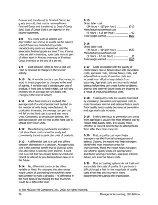 © The McGraw-Hill Companies, Inc., 2008. All rights reserved.
20 Managerial Accounting, 12th Edition
Process and transferred to Finished Goods. As
goods are sold, their cost is removed from
Finished Goods and transferred to Cost of Goods
Sold. Cost of Goods Sold is an expense on the
income statement.
2-8 Yes, costs such as salaries and
depreciation can end up as assets on the balance
sheet if these are manufacturing costs.
Manufacturing costs are inventoried until the
associated finished goods are sold. Thus, if some
units are still in inventory, such costs may be part
of either Work in Process inventory or Finished
Goods inventory at the end of a period.
2-9 Cost behavior refers to how a cost will
react or respond to changes in the level of
activity.
2-10 No. A variable cost is a cost that varies, in
total, in direct proportion to changes in the level
of activity. A variable cost is constant per unit of
product. A fixed cost is fixed in total, but will vary
inversely on an average per-unit basis with
changes in the level of activity.
2-11 When fixed costs are involved, the
average cost of a unit of product will depend on
the number of units being manufactured. As
production increases, the average cost per unit
will fall as the fixed cost is spread over more
units. Conversely, as production declines, the
average cost per unit will rise as the fixed cost is
spread over fewer units.
2-12 Manufacturing overhead is an indirect
cost since these costs cannot be easily and
conveniently traced to particular units of products.
2-13 A differential cost is a cost that differs
between alternatives in a decision. An opportunity
cost is the potential benefit that is given up when
one alternative is selected over another. A sunk
cost is a cost that has already been incurred and
cannot be altered by any decision taken now or in
the future.
2-14 No; differential costs can be either
variable or fixed. For example, the alternatives
might consist of purchasing one machine rather
than another to make a product. The difference in
the fixed costs of purchasing the two machines
would be a differential cost.
2-15
Direct labor cost
(34 hours  $15 per hour) .............................$510
Manufacturing overhead cost
(6 hours  $15 per hour) ...............................90
Total wages earned...........................................$600
2-16
Direct labor cost
(45 hours  $14 per hour) .............................$630
Manufacturing overhead cost
(5 hours  $7 per hour) .................................35
Total wages earned...........................................$665
2-17 Costs associated with the quality of
conformance can be broken down into prevention
costs, appraisal costs, internal failure costs, and
external failure costs. Prevention costs are
incurred in an effort to keep defects from
occurring. Appraisal costs are incurred to detect
defects before they can create further problems.
Internal and external failure costs are incurred as
a result of producing defective units.
2-18 Total quality costs are usually minimized
by increasing prevention and appraisal costs in
order to reduce internal and external failure costs.
Total quality costs usually decrease as prevention
and appraisal costs increase.
2-19 Shifting the focus to prevention and away
from appraisal is usually the most effective way to
reduce total quality costs. It is usually more
effective to prevent defects than to attempt to fix
them after they have occurred.
2-20 First, a quality cost report helps
managers see the financial consequences of
defects. Second, the report may help managers
identify the most important areas for
improvement. Third, the report helps managers
see whether quality costs are appropriately
distributed among prevention, appraisal, internal
failure, and external failure costs.
2-21 Most accounting systems do not track and
accumulate the costs of quality. It is particularly
difficult to get a feel for the magnitude of quality
costs since they are incurred in many
departments throughout the organization.
 