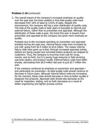 © The McGraw-Hill Companies, Inc., 2008. All rights reserved.
42 Managerial Accounting, 12th Edition
Problem 2-18 (continued)
3. The overall impact of the company’s increased emphasis on quality
over the past year has been positive in that total quality costs have
decreased from 16% of sales to 13.6% of sales. Despite this
improvement, the company still has a poor distribution of quality costs.
The bulk of the quality costs in both years is traceable to internal and
external failure, rather than to prevention and appraisal. Although the
distribution of these costs is poor, the trend this year is toward more
prevention and appraisal as the company has given more emphasis on
quality.
Probably due to the increased spending on prevention and appraisal
activities during the past year, internal failure costs have increased by
one half, going from $2.4 million to $3.6 million. The reason internal
failure costs have gone up is that, through increased appraisal activity,
defects are being caught and corrected before products are shipped to
customers. Thus, the company is incurring more cost for scrap,
rework, and so forth, but it is saving huge amounts in field servicing,
warranty repairs, and product recalls. External failure costs have fallen
sharply, decreasing from $6.9 million last year to just $2.7 million this
year.
If the company continues its emphasis on prevention and appraisal—
and particularly on prevention—its total quality costs should continue to
decrease in future years. Although internal failure costs are increasing
for the moment, these costs should decrease in time as better quality is
designed into products. Appraisal costs should also decrease as the
need for inspection, testing, and so forth decreases as a result of
better engineering and tighter process control.
 