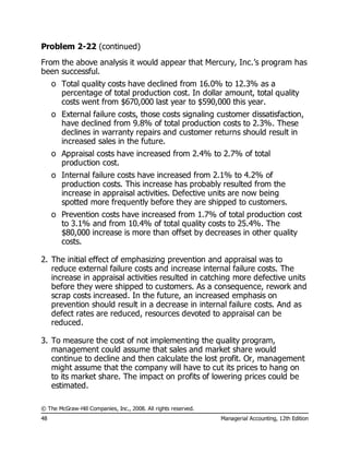 © The McGraw-Hill Companies, Inc., 2008. All rights reserved.
48 Managerial Accounting, 12th Edition
Problem 2-22 (continued)
From the above analysis it would appear that Mercury, Inc.’s program has
been successful.
o Total quality costs have declined from 16.0% to 12.3% as a
percentage of total production cost. In dollar amount, total quality
costs went from $670,000 last year to $590,000 this year.
o External failure costs, those costs signaling customer dissatisfaction,
have declined from 9.8% of total production costs to 2.3%. These
declines in warranty repairs and customer returns should result in
increased sales in the future.
o Appraisal costs have increased from 2.4% to 2.7% of total
production cost.
o Internal failure costs have increased from 2.1% to 4.2% of
production costs. This increase has probably resulted from the
increase in appraisal activities. Defective units are now being
spotted more frequently before they are shipped to customers.
o Prevention costs have increased from 1.7% of total production cost
to 3.1% and from 10.4% of total quality costs to 25.4%. The
$80,000 increase is more than offset by decreases in other quality
costs.
2. The initial effect of emphasizing prevention and appraisal was to
reduce external failure costs and increase internal failure costs. The
increase in appraisal activities resulted in catching more defective units
before they were shipped to customers. As a consequence, rework and
scrap costs increased. In the future, an increased emphasis on
prevention should result in a decrease in internal failure costs. And as
defect rates are reduced, resources devoted to appraisal can be
reduced.
3. To measure the cost of not implementing the quality program,
management could assume that sales and market share would
continue to decline and then calculate the lost profit. Or, management
might assume that the company will have to cut its prices to hang on
to its market share. The impact on profits of lowering prices could be
estimated.
 