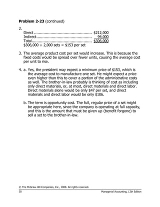 © The McGraw-Hill Companies, Inc., 2008. All rights reserved.
50 Managerial Accounting, 12th Edition
Problem 2-23 (continued)
2.
Direct ................................................. $212,000
Indirect............................................... 94,000
Total................................................... $306,000
$306,000 ÷ 2,000 sets = $153 per set
3. The average product cost per set would increase. This is because the
fixed costs would be spread over fewer units, causing the average cost
per unit to rise.
4. a. Yes, the president may expect a minimum price of $153, which is
the average cost to manufacture one set. He might expect a price
even higher than this to cover a portion of the administrative costs
as well. The brother-in-law probably is thinking of cost as including
only direct materials, or, at most, direct materials and direct labor.
Direct materials alone would be only $47 per set, and direct
materials and direct labor would be only $106.
b. The term is opportunity cost. The full, regular price of a set might
be appropriate here, since the company is operating at full capacity,
and this is the amount that must be given up (benefit forgone) to
sell a set to the brother-in-law.
 
