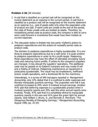 © The McGraw-Hill Companies, Inc., 2008. All rights reserved.
54 Managerial Accounting, 12th Edition
Problem 2-26 (30 minutes)
1. A cost that is classified as a period cost will be recognized on the
income statement as an expense in the current period. A cost that is
classified as a product cost will be recognized on the income statement
as an expense (i.e., cost of goods sold) only when the associated units
of product are sold. If some units are unsold at the end of the period,
the costs of those unsold units are treated as assets. Therefore, by
reclassifying period costs as product costs, the company is able to carry
some costs forward in inventories that would have been treated as
current expenses.
2. The discussion below is divided into two parts—Gallant’s actions to
postpone expenditures and the actions to reclassify period costs as
product costs.
The decision to postpone expenditures is highly questionable. It is one
thing to postpone expenditures due to a cash bind; it is quite another
to postpone expenditures in order to hit a profit target. Postponing
these expenditures may have the effect of ultimately increasing future
costs and reducing future profits. If orders to the company’s suppliers
are changed, it may disrupt the suppliers’ operations. The additional
costs may be passed on to Gallant’s company and may create ill will
and a feeling of mistrust. Postponing maintenance on equipment is
particularly questionable. The result may be breakdowns, inefficient
and/or unsafe operations, and a shortened life for the machinery.
Interestingly, in a survey of 649 managers reported in Management
Accounting, only 12% stated that it is unethical to defer expenses and
thereby manipulate quarterly earnings. The proportion who felt it was
unethical increased to 24% when it involved annual earnings. Another
41% said that deferring expenses is a questionable practice when it
involved quarterly reports and 35% said this when annual reports were
involved. Finally, 47% said that it is completely ethical to manipulate
quarterly reports in this way and 41% gave the green light for annual
reports. (See William J. Bruns, Jr. and Kenneth A. Merchant, “The
Dangerous Morality of Managing Earnings,” Management Accounting,
August 1990, pp. 22-25)
 