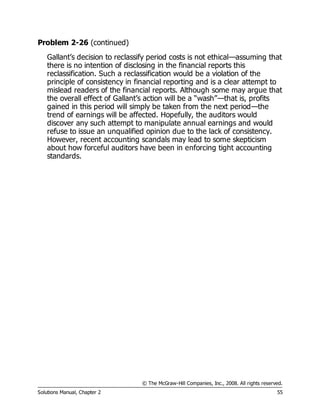 © The McGraw-Hill Companies, Inc., 2008. All rights reserved.
Solutions Manual, Chapter 2 55
Problem 2-26 (continued)
Gallant’s decision to reclassify period costs is not ethical—assuming that
there is no intention of disclosing in the financial reports this
reclassification. Such a reclassification would be a violation of the
principle of consistency in financial reporting and is a clear attempt to
mislead readers of the financial reports. Although some may argue that
the overall effect of Gallant’s action will be a “wash”—that is, profits
gained in this period will simply be taken from the next period—the
trend of earnings will be affected. Hopefully, the auditors would
discover any such attempt to manipulate annual earnings and would
refuse to issue an unqualified opinion due to the lack of consistency.
However, recent accounting scandals may lead to some skepticism
about how forceful auditors have been in enforcing tight accounting
standards.
 