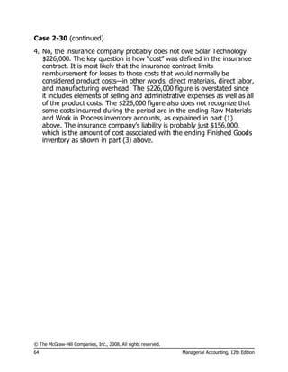 © The McGraw-Hill Companies, Inc., 2008. All rights reserved.
64 Managerial Accounting, 12th Edition
Case 2-30 (continued)
4. No, the insurance company probably does not owe Solar Technology
$226,000. The key question is how “cost” was defined in the insurance
contract. It is most likely that the insurance contract limits
reimbursement for losses to those costs that would normally be
considered product costs—in other words, direct materials, direct labor,
and manufacturing overhead. The $226,000 figure is overstated since
it includes elements of selling and administrative expenses as well as all
of the product costs. The $226,000 figure also does not recognize that
some costs incurred during the period are in the ending Raw Materials
and Work in Process inventory accounts, as explained in part (1)
above. The insurance company’s liability is probably just $156,000,
which is the amount of cost associated with the ending Finished Goods
inventory as shown in part (3) above.
 