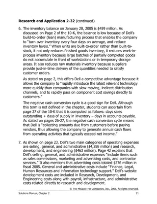 © The McGraw-Hill Companies, Inc., 2008. All rights reserved.
Solutions Manual, Chapter 2 71
Research and Application 2-32 (continued)
6. The inventory balance on January 28, 2005 is $459 million. As
discussed on Page 2 of the 10-K, the balance is low because of Dell’s
build-to-order (lean) manufacturing process that enables the company
to “turn over inventory every four days on average, and reduce
inventory levels.” When units are built-to-order rather than built-to-
stock, it not only reduces finished goods inventory, it reduces work-in-
process inventory because large batches of partially completed goods
do not accumulate in front of workstations or in temporary storage
areas. It also reduces raw materials inventory because suppliers
provide just-in-time delivery of the quantities needed to satisfy
customer orders.
As stated on page 2, this offers Dell a competitive advantage because it
allows the company to “rapidly introduce the latest relevant technology
more quickly than companies with slow-moving, indirect distribution
channels, and to rapidly pass on component cost savings directly to
customers.”
The negative cash conversion cycle is a good sign for Dell. Although
this term is not defined in the chapter, students can ascertain from
page 27 of the 10-K that it is computed as follows: days sales
outstanding + days of supply in inventory – days in accounts payable.
As stated on pages 26-27, the negative cash conversion cycle means
that Dell is “collecting amounts due from customers before paying
vendors, thus allowing the company to generate annual cash flows
from operating activities that typically exceed net income.”
7. As shown on page 23, Dell’s two main categories of operating expenses
are selling, general, and administrative ($4,298 million) and research,
development, and engineering ($463 million). Page 42 explains that
Dell’s selling, general, and administrative expenses “include items such
as sales commissions, marketing and advertising costs, and contractor
services.” It also mentions that advertising costs totaled $576 million in
fiscal 2005. General and administrative costs include “Finance, Legal,
Human Resources and information technology support.” Dell’s website
development costs are included in Research, Development, and
Engineering costs along with payroll, infrastructure, and administrative
costs related directly to research and development.
 