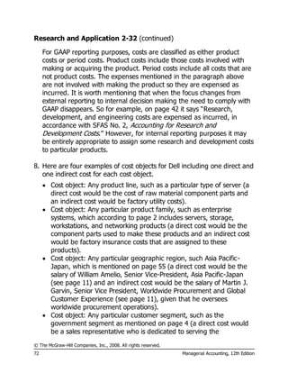 © The McGraw-Hill Companies, Inc., 2008. All rights reserved.
72 Managerial Accounting, 12th Edition
Research and Application 2-32 (continued)
For GAAP reporting purposes, costs are classified as either product
costs or period costs. Product costs include those costs involved with
making or acquiring the product. Period costs include all costs that are
not product costs. The expenses mentioned in the paragraph above
are not involved with making the product so they are expensed as
incurred. It is worth mentioning that when the focus changes from
external reporting to internal decision making the need to comply with
GAAP disappears. So for example, on page 42 it says “Research,
development, and engineering costs are expensed as incurred, in
accordance with SFAS No. 2, Accounting for Research and
Development Costs.” However, for internal reporting purposes it may
be entirely appropriate to assign some research and development costs
to particular products.
8. Here are four examples of cost objects for Dell including one direct and
one indirect cost for each cost object.
 Cost object: Any product line, such as a particular type of server (a
direct cost would be the cost of raw material component parts and
an indirect cost would be factory utility costs).
 Cost object: Any particular product family, such as enterprise
systems, which according to page 2 includes servers, storage,
workstations, and networking products (a direct cost would be the
component parts used to make these products and an indirect cost
would be factory insurance costs that are assigned to these
products).
 Cost object: Any particular geographic region, such Asia Pacific-
Japan, which is mentioned on page 55 (a direct cost would be the
salary of William Amelio, Senior Vice-President, Asia Pacific-Japan
(see page 11) and an indirect cost would be the salary of Martin J.
Garvin, Senior Vice President, Worldwide Procurement and Global
Customer Experience (see page 11), given that he oversees
worldwide procurement operations).
 Cost object: Any particular customer segment, such as the
government segment as mentioned on page 4 (a direct cost would
be a sales representative who is dedicated to serving the
 