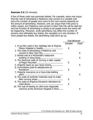 © The McGraw-Hill Companies, Inc., 2008. All rights reserved.
Solutions Manual, Chapter 2 25
Exercise 2-5 (15 minutes)
A few of these costs may generate debate. For example, some may argue
that the cost of advertising a Madonna rock concert is a variable cost
since the number of people who come to the rock concert depends on
the amount of advertising. However, one can argue that if the price is
within reason, any Madonna rock concert in New York City will be sold out
and the function of advertising is simply to let people know the event will
be happening. Moreover, while advertising may affect the number of
persons who ultimately buy tickets, the causation is in one direction. If
more people buy tickets, the advertising costs don’t go up.
Cost Behavior
Variable Fixed
1. X-ray film used in the radiology lab at Virginia
Mason Hospital in Seattle............................. X
2. The costs of advertising a Madonna rock
concert in New York City.............................. X
3. Rental cost of a McDonald’s restaurant
building in Hong Kong................................. X
4. The electrical costs of running a roller coaster
at Magic Mountain ...................................... X
5. Property taxes on your local cinema................. X
6. Commissions paid to salespersons at
Nordstrom ................................................. X
7. Property insurance on a Coca-Cola bottling
plant......................................................... X
8. The costs of synthetic materials used to make
Nike running shoes..................................... X
9. The costs of shipping Panasonic televisions to
retail stores................................................ X
10. The cost of leasing an ultra-scan diagnostic
machine at the American Hospital in Paris...... X
 
