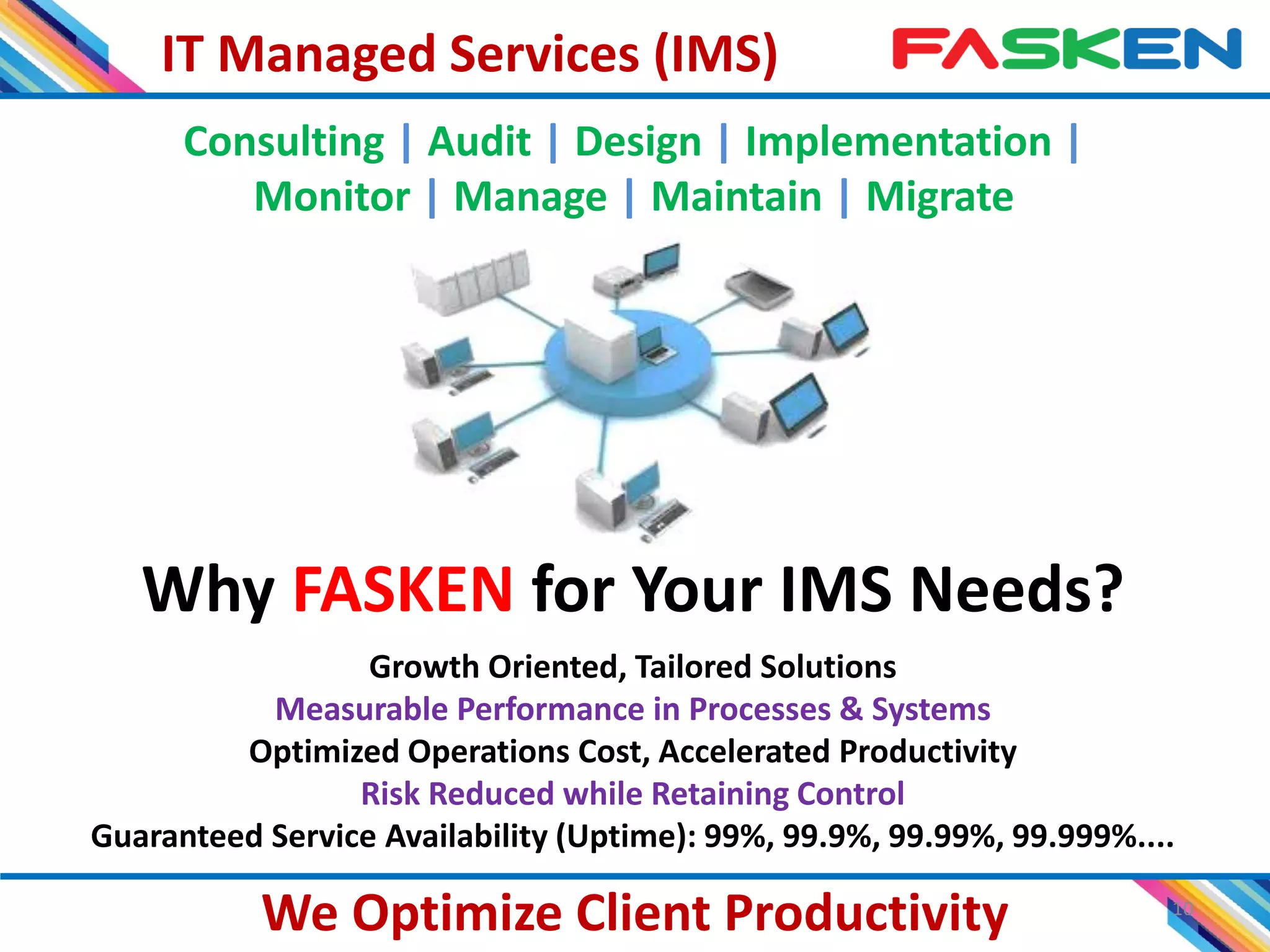 IT Managed Services (IMS)
10
We Optimize Client Productivity
Why FASKEN for Your IMS Needs?
Growth Oriented, Tailored Solutions
Measurable Performance in Processes & Systems
Optimized Operations Cost, Accelerated Productivity
Risk Reduced while Retaining Control
Guaranteed Service Availability (Uptime): 99%, 99.9%, 99.99%, 99.999%....
Consulting | Audit | Design | Implementation |
Monitor | Manage | Maintain | Migrate
 