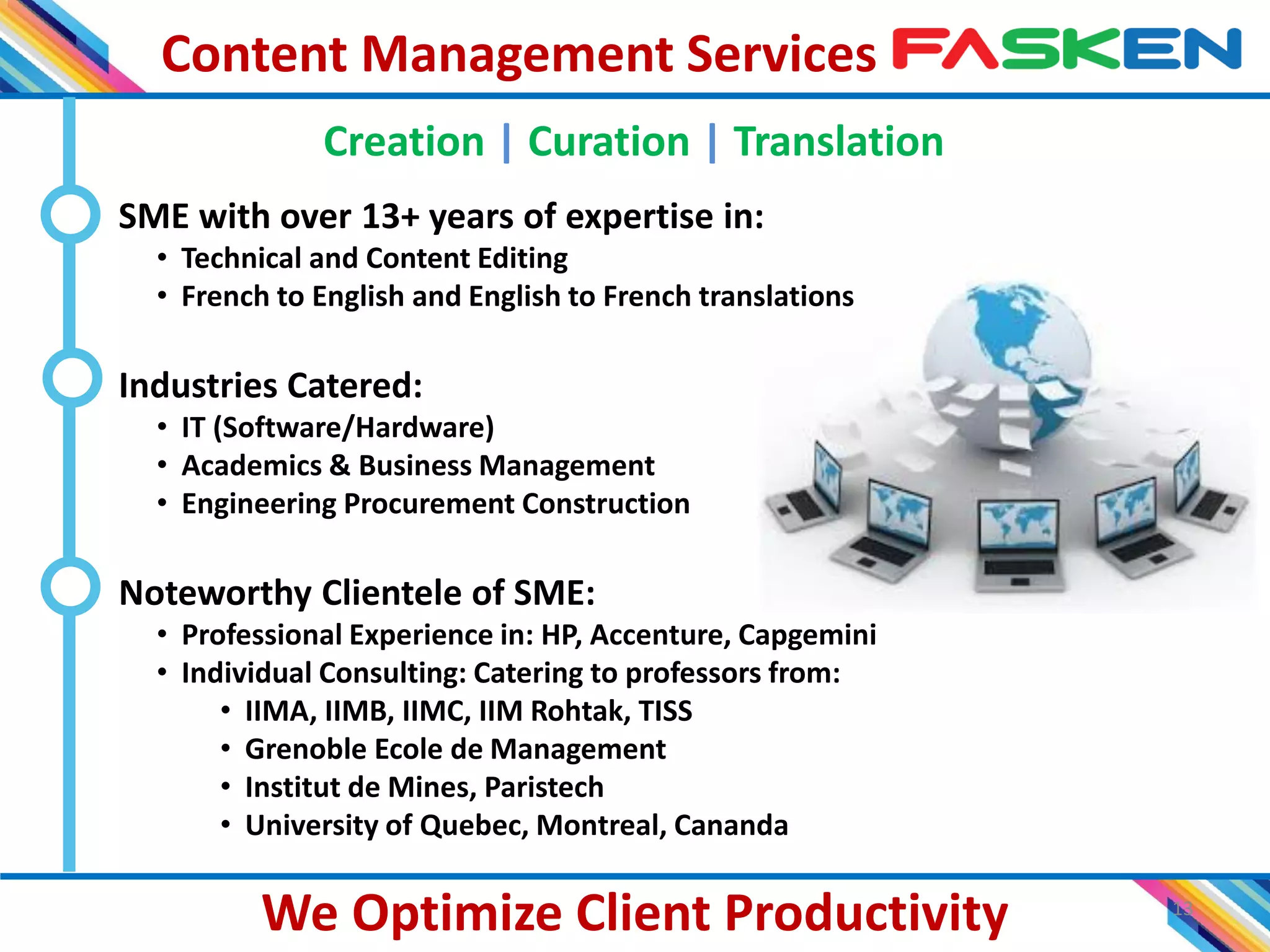 Content Management Services
13
We Optimize Client Productivity
Creation | Curation | Translation
SME with over 13+ years of expertise in:
• Technical and Content Editing
• French to English and English to French translations
Industries Catered:
• IT (Software/Hardware)
• Academics & Business Management
• Engineering Procurement Construction
Noteworthy Clientele of SME:
• Professional Experience in: HP, Accenture, Capgemini
• Individual Consulting: Catering to professors from:
• IIMA, IIMB, IIMC, IIM Rohtak, TISS
• Grenoble Ecole de Management
• Institut de Mines, Paristech
• University of Quebec, Montreal, Cananda
 