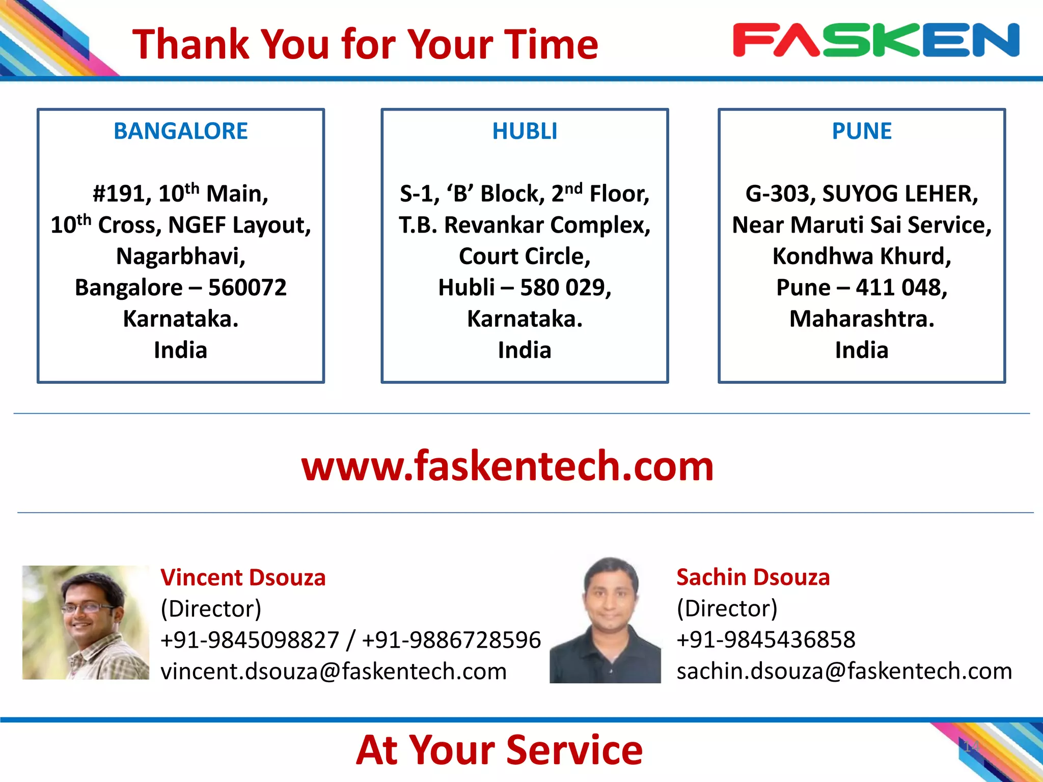 Thank You for Your Time
14
BANGALORE
#191, 10th Main,
10th Cross, NGEF Layout,
Nagarbhavi,
Bangalore – 560072
Karnataka.
India
PUNE
G-303, SUYOG LEHER,
Near Maruti Sai Service,
Kondhwa Khurd,
Pune – 411 048,
Maharashtra.
India
HUBLI
S-1, ‘B’ Block, 2nd Floor,
T.B. Revankar Complex,
Court Circle,
Hubli – 580 029,
Karnataka.
India
Vincent Dsouza
(Director)
+91-9845098827 / +91-9886728596
vincent.dsouza@faskentech.com
Sachin Dsouza
(Director)
+91-9845436858
sachin.dsouza@faskentech.com
At Your Service
www.faskentech.com
 