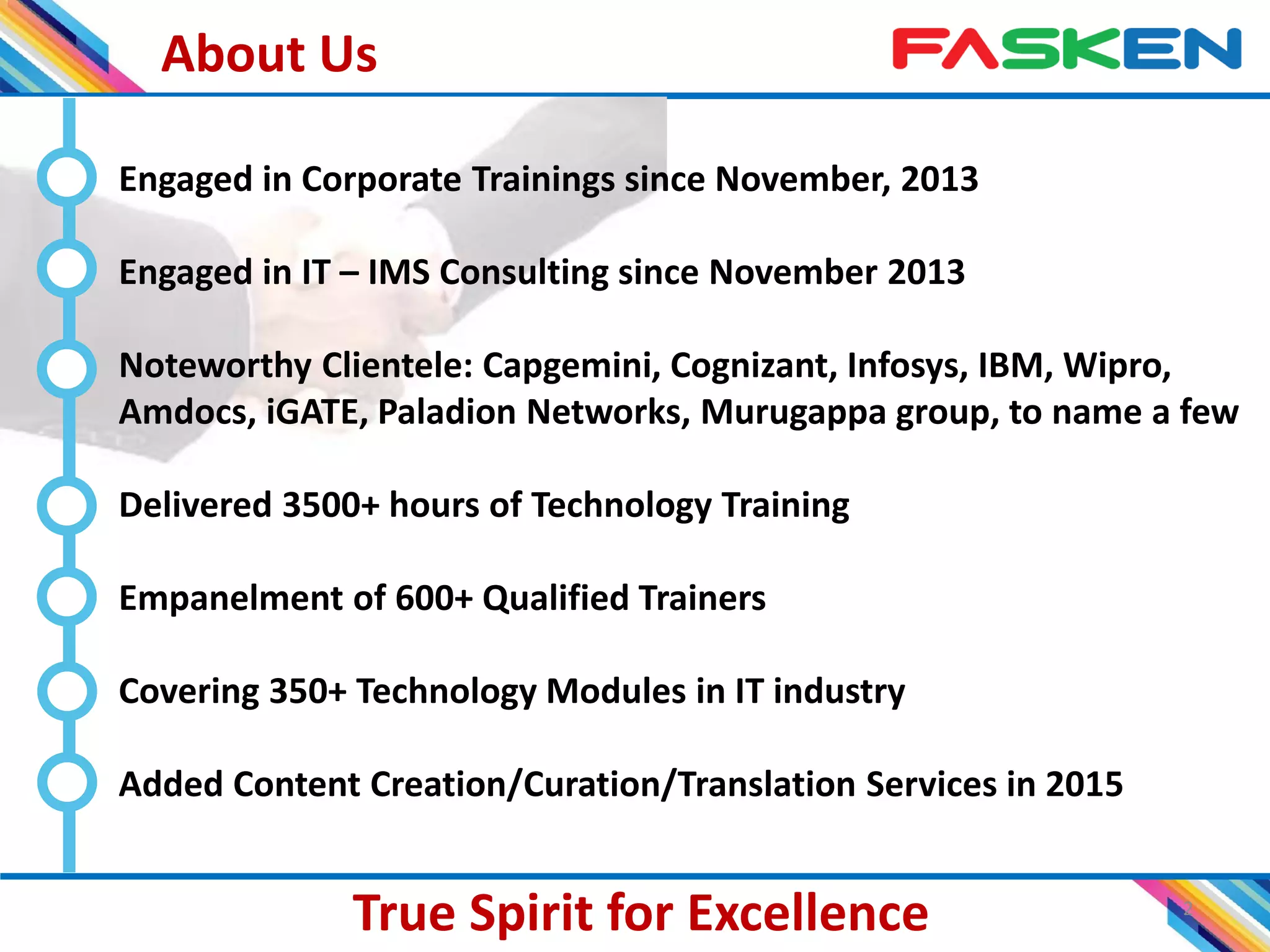 About Us
2
True Spirit for Excellence
Engaged in Corporate Trainings since November, 2013
Engaged in IT – IMS Consulting since November 2013
Noteworthy Clientele: Capgemini, Cognizant, Infosys, IBM, Wipro,
Amdocs, iGATE, Paladion Networks, Murugappa group, to name a few
Delivered 3500+ hours of Technology Training
Empanelment of 600+ Qualified Trainers
Covering 350+ Technology Modules in IT industry
Added Content Creation/Curation/Translation Services in 2015
 