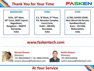 Thank You for Your Time
14
BANGALORE
#191, 10th Main,
10th Cross, NGEF Layout,
Nagarbhavi,
Bangalore – 560072
Karnataka.
India
PUNE
G-303, SUYOG LEHER,
Near Maruti Sai Service,
Kondhwa Khurd,
Pune – 411 048,
Maharashtra.
India
HUBLI
S-1, ‘B’ Block, 2nd Floor,
T.B. Revankar Complex,
Court Circle,
Hubli – 580 029,
Karnataka.
India
Vincent Dsouza
(Director)
+91-9845098827 / +91-9886728596
vincent.dsouza@faskentech.com
Sachin Dsouza
(Director)
+91-9845436858
sachin.dsouza@faskentech.com
At Your Service
www.faskentech.com
 