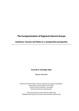  
	
  
	
  
	
  
	
  
	
  
	
  
	
  
	
  
The	
  Europeanization	
  of	
  Regional	
  Interest	
  Groups	
  
Catalonia,	
  Tuscany	
  and	
  Wales	
  in	
  a	
  comparative	
  perspective	
  
	
  
	
  
	
  
	
  
	
  
Facundo	
  A.	
  Santiago	
  López	
  
Director:	
  Nuria	
  Font	
  
	
  
	
  
Doctorat	
  en	
  Ciència	
  Política	
  “Pensar	
  i	
  Governar	
  les	
  societats	
  complexes”	
  
Departament	
  Ciència	
  Política	
  i	
  Dret	
  Públic	
  
Facultat	
  Ciències	
  Polítiques	
  i	
  Sociologia	
  
Universitat	
  Autònoma	
  de	
  Barcelona	
  
	
  
This	
  thesis	
  has	
  been	
  written	
  with	
  the	
  support	
  of	
  a	
  	
  
PIF2008	
  scholarship	
  from	
  the	
  Universitat	
  Autònoma	
  de	
  Barcelona	
  
 