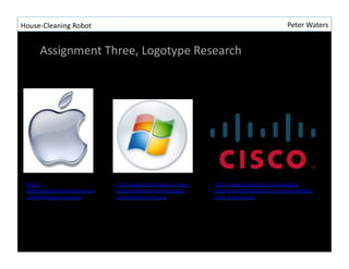 House-?\Cleaning	
 ?Robot	
 ?                                                                         Peter	
 ?Waters	
 ?


       Assignment	
 ?Three,	
 ?Logotype	
 ?Research	
 ?




  hLp://                           hLp://www.?ndthatlogo.com/wp-?\     hLp://upload.wikimedia.org/wikipedia/
  keithsawyer.?les.wordpress.com   content/gallery/microsoI-?\logos/   commons/thumb/6/64/Cisco_logo.svg/800px-?\
  /2008/09/apple-?\logo1.jpg	
 ?   microsoI-?\logo-?\icon.png	
 ?      Cisco_logo.svg.png	
 ?
 