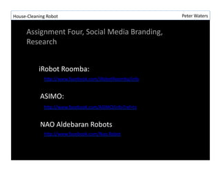 House-?\Cleaning	
 ?Robot	
 ?                                     Peter	
 ?Waters	
 ?


        Assignment	
 ?Four,	
 ?Social	
 ?Media	
 ?Branding,	
 ?
        Research	
 ?


                iRobot	
 ?Roomba:	
 ?
                   hLp://www.facebook.com/iRobotRoomba/info	
 ?


                 ASIMO:	
 ?
                   hLp://www.facebook.com/ASIMO/info?ref=ts	
 ?


                 NAO	
 ?Aldebaran	
 ?Robots	
 ?
                   hLp://www.facebook.com/Nao.Robot	
 ?
 