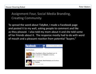 House-?\Cleaning	
 ?Robot	
 ?                                                                           Peter	
 ?Waters	
 ?


        Assignment	
 ?Four,	
 ?Social	
 ?Media	
 ?Branding,	
 ?
        CreaRng	
 ?Community	
 ?
    To	
 ?spread	
 ?the	
 ?word	
 ?about	
 ?TidyBot,	
 ?I	
 ?made	
 ?a	
 ?Facebook	
 ?page	
 ?
    and	
 ?posted	
 ?it	
 ?to	
 ?my	
 ?wall,	
 ?asking	
 ?people	
 ?to	
 ?comment	
 ?and	
 ?like	
 ?
    as	
 ?they	
 ?pleased.	
 ?	
 ?I	
 ?also	
 ?told	
 ?my	
 ?mom	
 ?about	
 ?it	
 ?and	
 ?she	
 ?told	
 ?some	
 ?
    of	
 ?her	
 ?friends	
 ?about	
 ?it.	
 ?	
 ?The	
 ?response	
 ?mostly	
 ?had	
 ?to	
 ?do	
 ?with	
 ?word	
 ?
    of	
 ?mouth	
 ?and	
 ?a	
 ?pleasant	
 ?reacRon	
 ?from	
 ?potenRal	
 ?buyers.	
 ?
 
