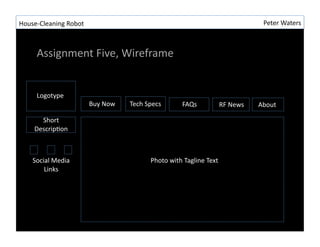 House-?\Cleaning	
 ?Robot	
 ?                                                                                    Peter	
 ?Waters	
 ?



       Assignment	
 ?Five,	
 ?Wireframe	
 ?


       Logotype	
 ?
                                Buy	
 ?Now	
 ?   Tech	
 ?Specs	
 ?         FAQs	
 ?           RF	
 ?News	
 ?   About	
 ?

        Short	
 ?	
 ?
      DescripRon	
 ?



     Social	
 ?Media	
 ?                                   Photo	
 ?with	
 ?Tagline	
 ?Text	
 ?
         Links	
 ?
 