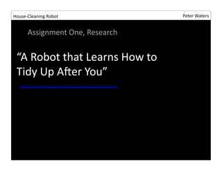 House-?\Cleaning	
 ?Robot	
 ?                                                                   Peter	
 ?Waters	
 ?


           Assignment	
 ?One,	
 ?Research	
 ?


  A	
 ?Robot	
 ?that	
 ?Learns	
 ?How	
 ?to	
 ?
  Tidy	
 ?Up	
 ?AIer	
 ?You	
 ?
    hLp://www.kurzweilai.net/a-?\robot-?\that-?\learns-?\how-?\to-?\Rdy-?\up-?\aIer-?\you	
 ?
 