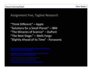House-?\Cleaning	
 ?Robot	
 ?                                                   Peter	
 ?Waters	
 ?



       Assignment	
 ?Five,	
 ?Tagline	
 ?Research	
 ?

       Think	
 ?Di?erent	
 ?C	
 ?Apple	
 ?
       SoluRons	
 ?for	
 ?a	
 ?Small	
 ?Planet	
 ?C	
 ?IBM	
 ?
       The	
 ?Miracles	
 ?of	
 ?Science	
 ?C	
 ?DuPont	
 ?
       The	
 ?Next	
 ?Stage.	
 ?C	
 ?Wells	
 ?Fargo	
 ?
       Slightly	
 ?Ahead	
 ?of	
 ?its	
 ?Time	
 ?-?\	
 ?Panasonic	
 ?

       hLp://www.forbes.com/sites/onmarkeRng/2011/12/14/the-?\real-?\story-?\
       behind-?\apples-?\think-?\di?erent-?\campaign/	
 ?

       hLp://www.nyRmes.com/1997/08/28/business/ibm-?\s-?\mulRmedia-?\
       campaign-?\posits-?\that-?\small-?\is-?\beauRful.html	
 ?

       hLp://www2.dupont.com/DuPont_Home/en_CA/	
 ?
       hLp://www.economist.com/node/14513894	
 ?
       hLp://www.namedevelopment.com/list-?\of-?\taglines.html	
 ?
 