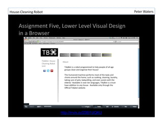House-?\Cleaning	
 ?Robot	
 ?                                          Peter	
 ?Waters	
 ?



       Assignment	
 ?Five,	
 ?Lower	
 ?Level	
 ?Visual	
 ?Design	
 ?
       in	
 ?a	
 ?Browser	
 ?




                                http://invis.io/2DB1UQKU
 