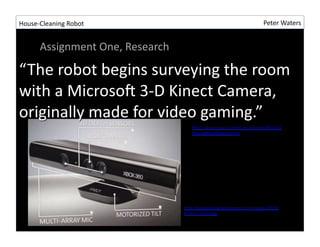 House-?\Cleaning	
 ?Robot	
 ?                                                    Peter	
 ?Waters	
 ?


         Assignment	
 ?One,	
 ?Research	
 ?




                                                 hLp://www.news.cornell.edu/stories/May12/
                                                 PlacingNewObjects.html	
 ?




                                              hLp://geekdad.daddyforever.com/images/2010/
                                              Kinect-?\sensor.jpg	
 ?
 