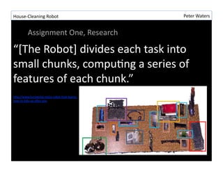 House-?\Cleaning	
 ?Robot	
 ?                      Peter	
 ?Waters	
 ?


         Assignment	
 ?One,	
 ?Research	
 ?

[The	
 ?Robot]	
 ?divides	
 ?each	
 ?task	
 ?into	
 ?
small	
 ?chunks,	
 ?compuRng	
 ?a	
 ?series	
 ?of	
 ?
features	
 ?of	
 ?each	
 ?chunk.	
 ?
 