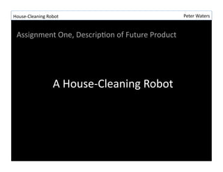 House-?\Cleaning	
 ?Robot	
 ?                                       Peter	
 ?Waters	
 ?


  Assignment	
 ?One,	
 ?DescripRon	
 ?of	
 ?Future	
 ?Product	
 ?




                        A	
 ?House-?\Cleaning	
 ?Robot	
 ?
 