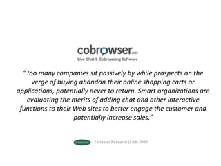 “Too many companies sit passively by while prospects on the verge of buying abandon their online shopping carts or applications, potentially never to return. Smart organizations are evaluating the merits of adding chat and other interactive functions to their Web sites to better engage the customer and potentially increase sales.” 