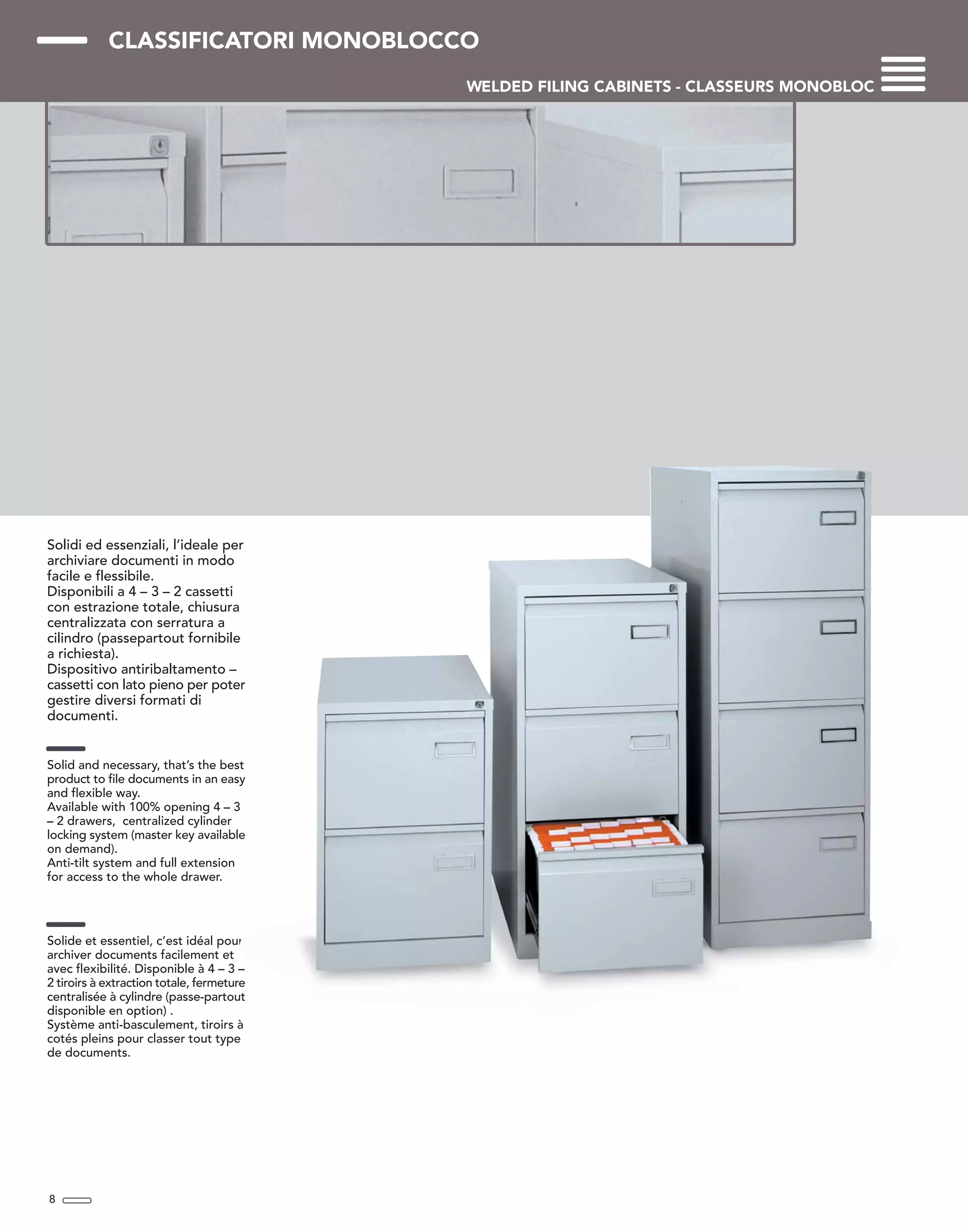 CLASSIFICATORI MONOBLOCCO
WELDED FILING CABINETS - CLASSEURS MONOBLOC
Solidi ed essenziali, l’ideale per
archiviare documenti in modo
facile e flessibile.
Disponibili a 4 – 3 – 2 cassetti
con estrazione totale, chiusura
centralizzata con serratura a
cilindro (passepartout fornibile
a richiesta).
Dispositivo antiribaltamento –
cassetti con lato pieno per poter
gestire diversi formati di
documenti.
Solid and necessary, that’s the best
product to file documents in an easy
and flexible way.
Available with 100% opening 4 – 3
– 2 drawers, centralized cylinder
locking system (master key available
on demand).
Anti-tilt system and full extension
for access to the whole drawer.
Solide et essentiel, c’est idéal pour
archiver documents facilement et
avec flexibilité. Disponible à 4 – 3 –
2 tiroirs à extraction totale, fermeture
centralisée à cylindre (passe-partout
disponible en option) .
Système anti-basculement, tiroirs à
cotés pleins pour classer tout type
de documents.
8
 